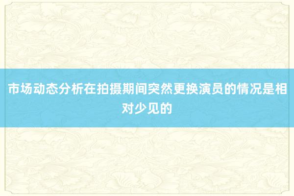 市场动态分析在拍摄期间突然更换演员的情况是相对少见的