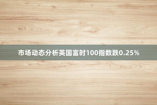 市场动态分析英国富时100指数跌0.25%