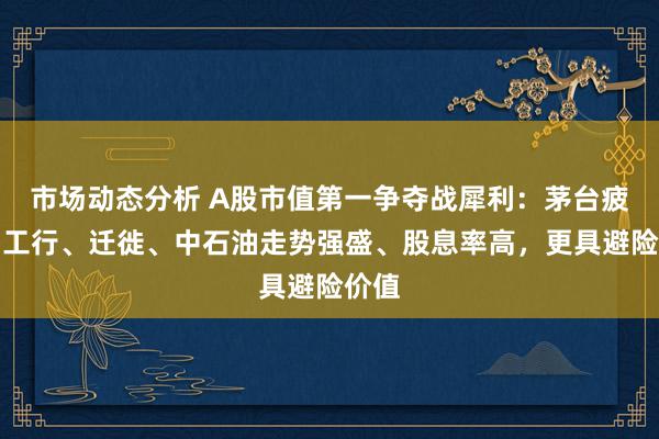 市场动态分析 A股市值第一争夺战犀利：茅台疲软，工行、迁徙、中石油走势强盛、股息率高，更具避险价值