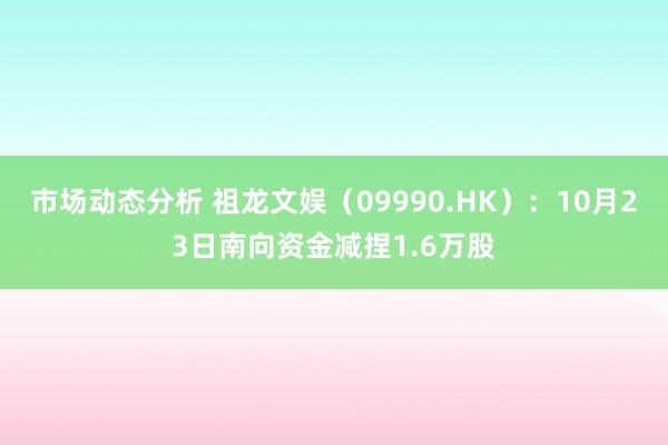 市场动态分析 祖龙文娱（09990.HK）：10月23日南向资金减捏1.6万股