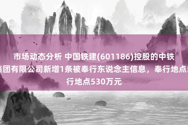 市场动态分析 中国铁建(601186)控股的中铁十八局集团有限公司新增1条被奉行东说念主信息，奉行地点530万元