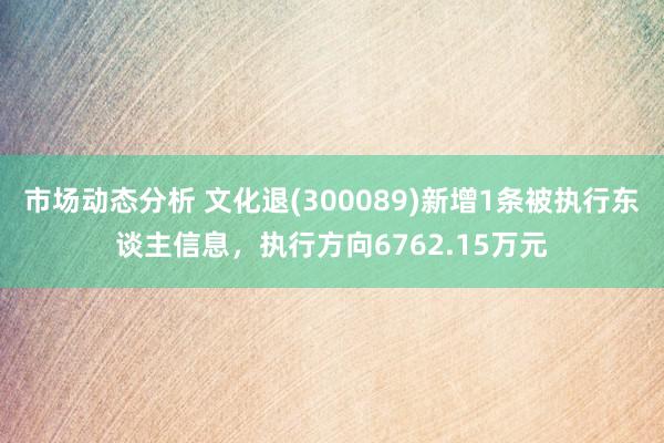 市场动态分析 文化退(300089)新增1条被执行东谈主信息，执行方向6762.15万元