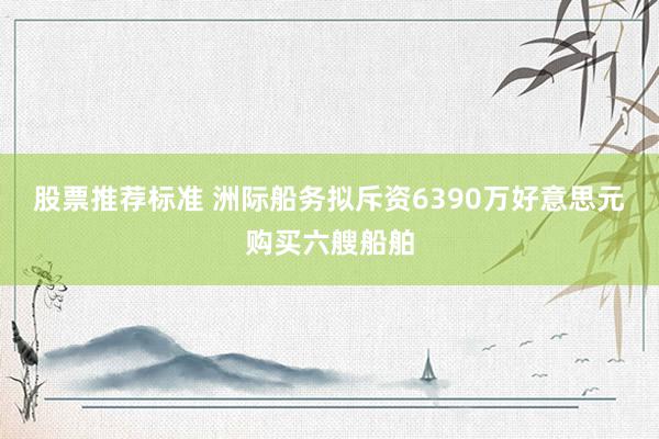 股票推荐标准 洲际船务拟斥资6390万好意思元购买六艘船舶