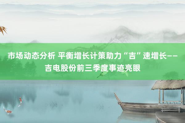 市场动态分析 平衡增长计策助力“吉”速增长——吉电股份前三季度事迹亮眼