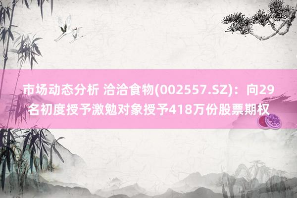 市场动态分析 洽洽食物(002557.SZ)：向29名初度授予激勉对象授予418万份股票期权