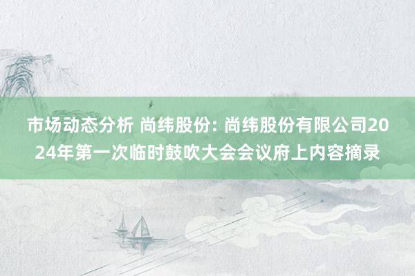 市场动态分析 尚纬股份: 尚纬股份有限公司2024年第一次临时鼓吹大会会议府上内容摘录