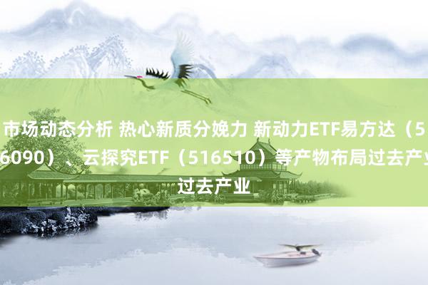 市场动态分析 热心新质分娩力 新动力ETF易方达（516090）、云探究ETF（516510）等产物布局过去产业