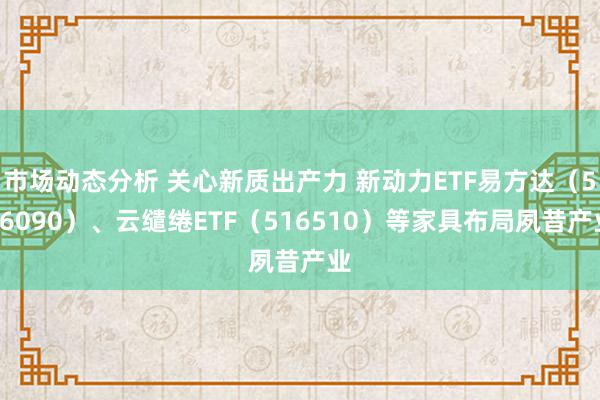 市场动态分析 关心新质出产力 新动力ETF易方达（516090）、云缱绻ETF（516510）等家具布局夙昔产业