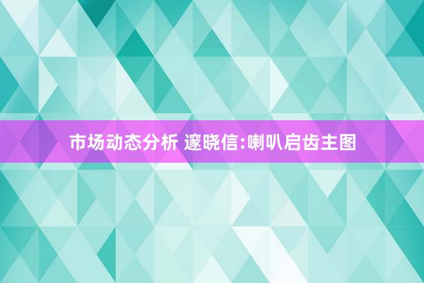 市场动态分析 邃晓信:喇叭启齿主图