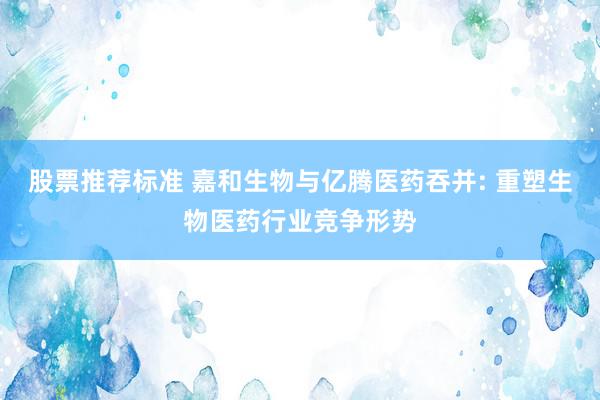 股票推荐标准 嘉和生物与亿腾医药吞并: 重塑生物医药行业竞争形势