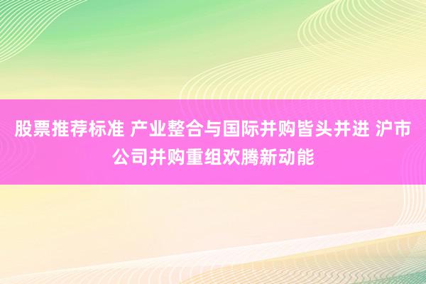 股票推荐标准 产业整合与国际并购皆头并进 沪市公司并购重组欢腾新动能