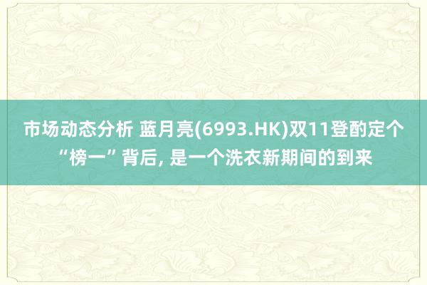 市场动态分析 蓝月亮(6993.HK)双11登酌定个“榜一”背后, 是一个洗衣新期间的到来