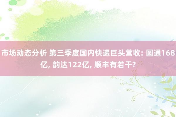 市场动态分析 第三季度国内快递巨头营收: 圆通168亿, 韵达122亿, 顺丰有若干?