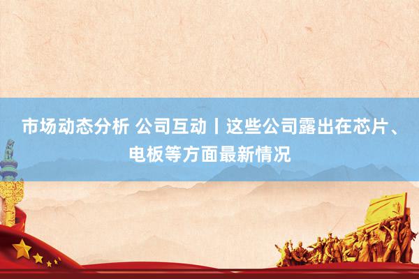 市场动态分析 公司互动丨这些公司露出在芯片、电板等方面最新情况