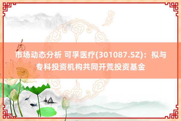 市场动态分析 可孚医疗(301087.SZ)：拟与专科投资机构共同开荒投资基金