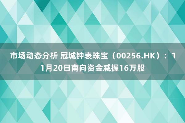 市场动态分析 冠城钟表珠宝（00256.HK）：11月20日南向资金减握16万股