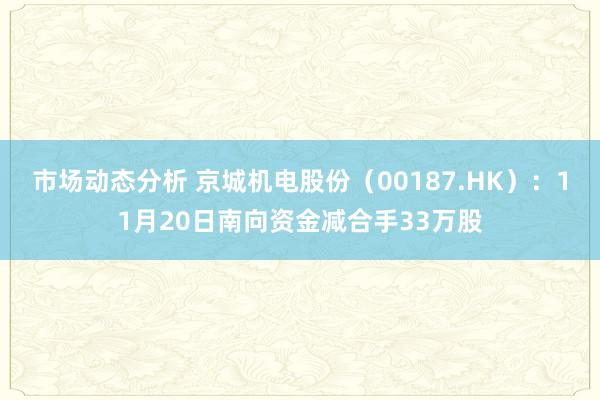 市场动态分析 京城机电股份（00187.HK）：11月20日南向资金减合手33万股