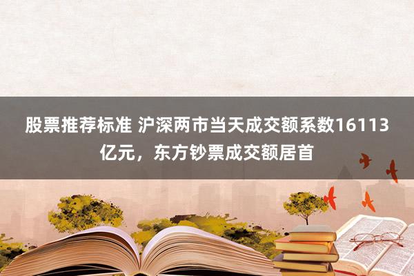 股票推荐标准 沪深两市当天成交额系数16113亿元，东方钞票成交额居首