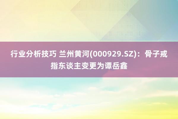 行业分析技巧 兰州黄河(000929.SZ)：骨子戒指东谈主变更为谭岳鑫