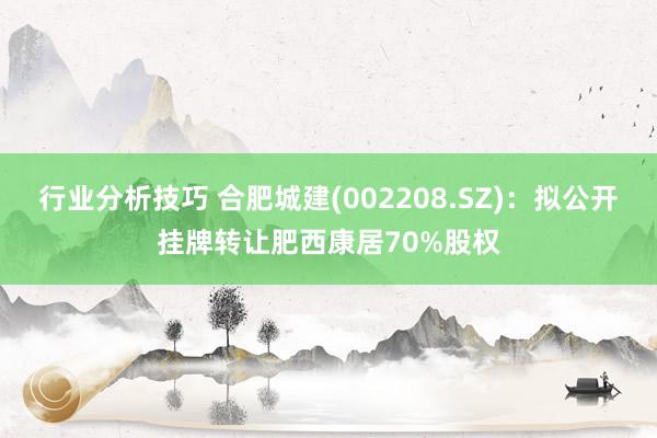 行业分析技巧 合肥城建(002208.SZ)：拟公开挂牌转让肥西康居70%股权