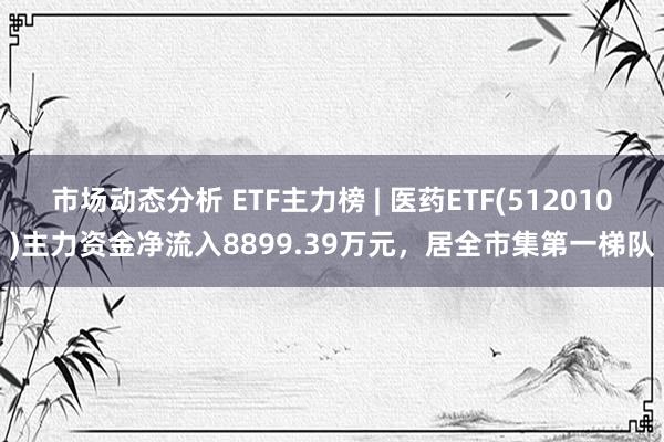 市场动态分析 ETF主力榜 | 医药ETF(512010)主力资金净流入8899.39万元，居全市集第一梯队