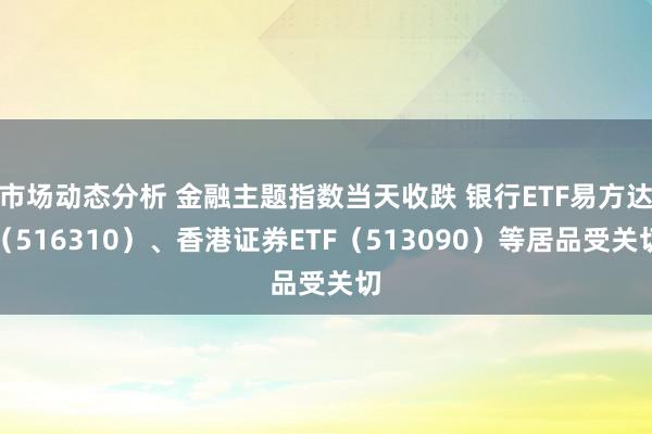 市场动态分析 金融主题指数当天收跌 银行ETF易方达（516310）、香港证券ETF（513090）等居品受关切