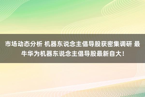 市场动态分析 机器东说念主倡导股获密集调研 最牛华为机器东说念主倡导股最新自大！