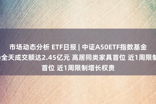 市场动态分析 ETF日报 | 中证A50ETF指数基金(560350)全天成交额达2.45亿元 高居同类家具首位 近1周限制增长权贵