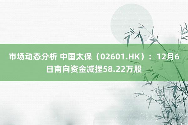 市场动态分析 中国太保（02601.HK）：12月6日南向资金减捏58.22万股