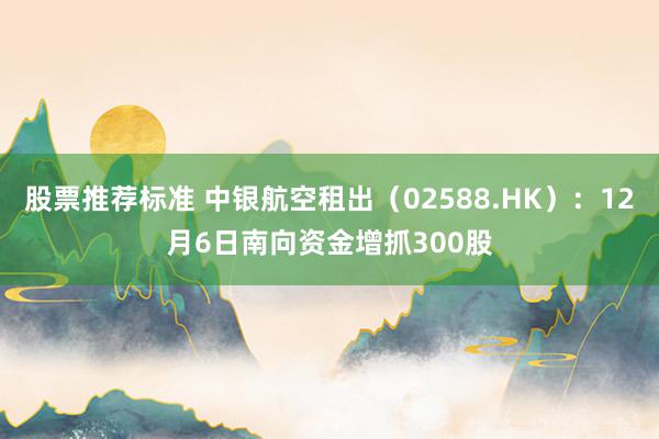 股票推荐标准 中银航空租出（02588.HK）：12月6日南向资金增抓300股