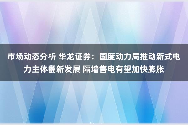 市场动态分析 华龙证券：国度动力局推动新式电力主体翻新发展 隔墙售电有望加快膨胀