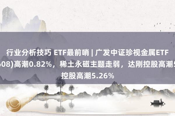 行业分析技巧 ETF最前哨 | 广发中证珍视金属ETF(159608)高潮0.82%，稀土永磁主题走弱，达刚控股高潮5.26%