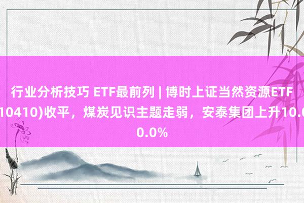 行业分析技巧 ETF最前列 | 博时上证当然资源ETF(510410)收平，煤炭见识主题走弱，安泰集团上升10.0%