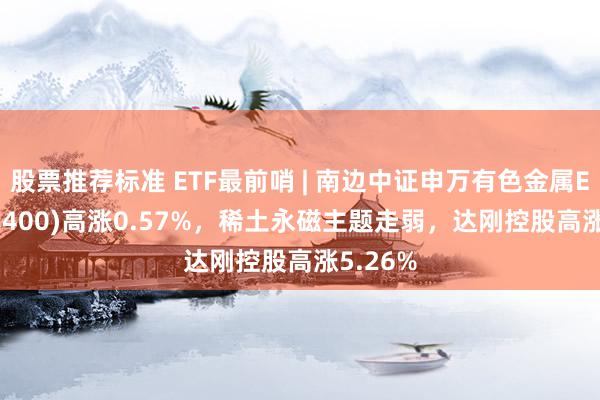 股票推荐标准 ETF最前哨 | 南边中证申万有色金属ETF(512400)高涨0.57%，稀土永磁主题走弱，达刚控股高涨5.26%