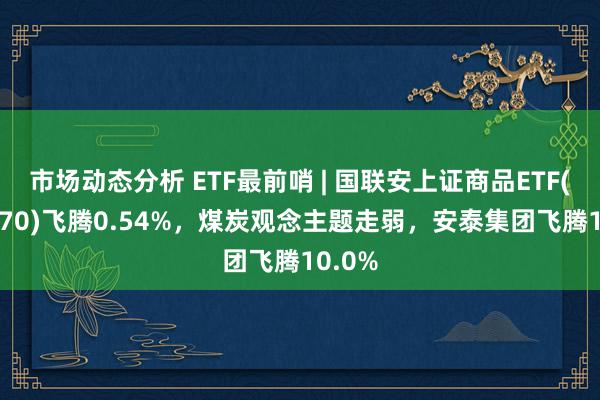 市场动态分析 ETF最前哨 | 国联安上证商品ETF(510170)飞腾0.54%，煤炭观念主题走弱，安泰集团飞腾10.0%