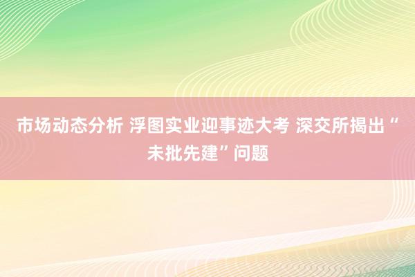 市场动态分析 浮图实业迎事迹大考 深交所揭出“未批先建”问题