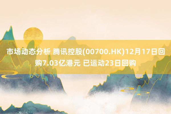 市场动态分析 腾讯控股(00700.HK)12月17日回购7.03亿港元 已运动23日回购