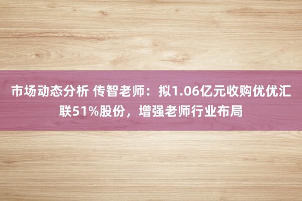 市场动态分析 传智老师：拟1.06亿元收购优优汇联51%股份，增强老师行业布局