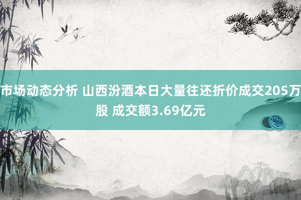 市场动态分析 山西汾酒本日大量往还折价成交205万股 成交额3.69亿元