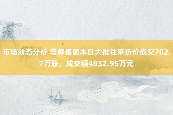 市场动态分析 塔牌集团本日大批往来折价成交702.7万股，成交额4932.95万元