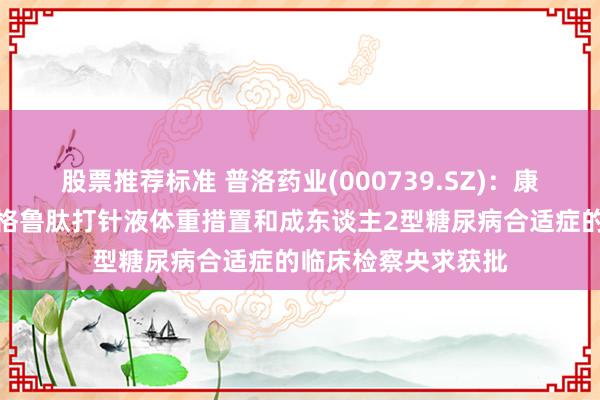 股票推荐标准 普洛药业(000739.SZ)：康裕制药的司好意思格鲁肽打针液体重措置和成东谈主2型糖尿病合适症的临床检察央求获批