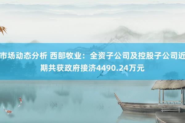 市场动态分析 西部牧业：全资子公司及控股子公司近期共获政府接济4490.24万元