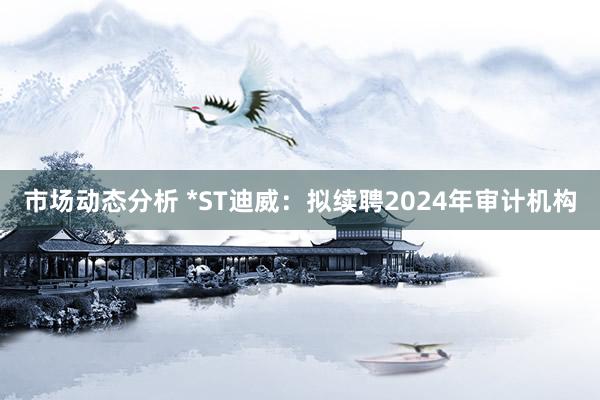 市场动态分析 *ST迪威：拟续聘2024年审计机构