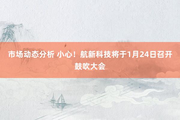 市场动态分析 小心！航新科技将于1月24日召开鼓吹大会