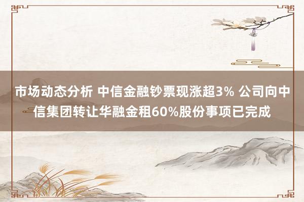 市场动态分析 中信金融钞票现涨超3% 公司向中信集团转让华融金租60%股份事项已完成