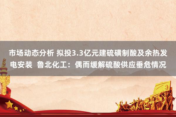 市场动态分析 拟投3.3亿元建硫磺制酸及余热发电安装  鲁北化工：偶而缓解硫酸供应垂危情况