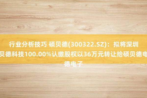 行业分析技巧 硕贝德(300322.SZ)：拟将深圳硕贝德科技100.00%认缴股权以36万元转让给硕贝德电子