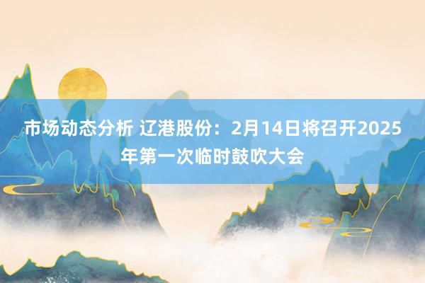 市场动态分析 辽港股份：2月14日将召开2025年第一次临时鼓吹大会