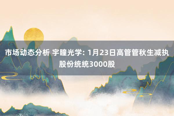 市场动态分析 宇瞳光学: 1月23日高管管秋生减执股份统统3000股