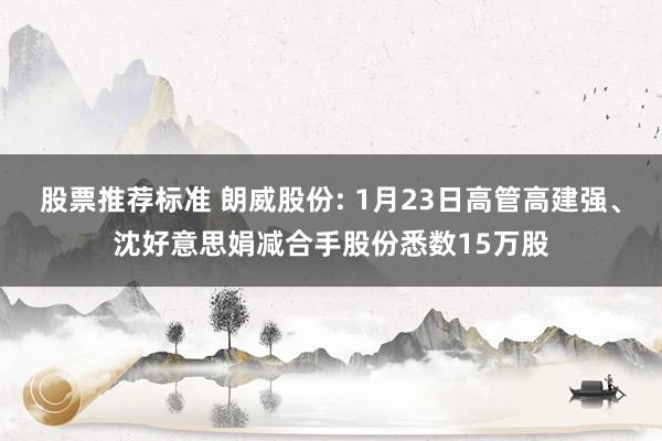 股票推荐标准 朗威股份: 1月23日高管高建强、沈好意思娟减合手股份悉数15万股